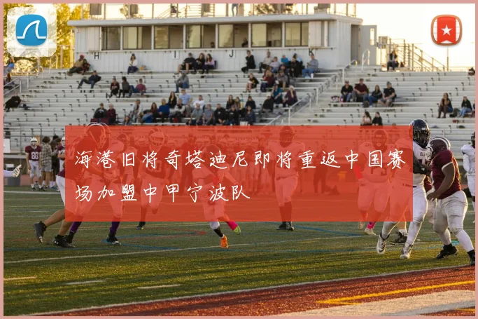 海港旧将奇塔迪尼即将重返中国赛场加盟中甲宁波队