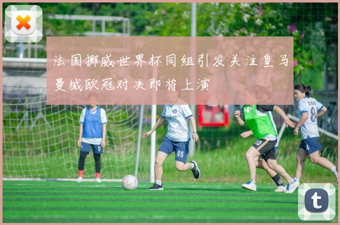 法国挪威世界杯同组引发关注皇马曼城欧冠对决即将上演