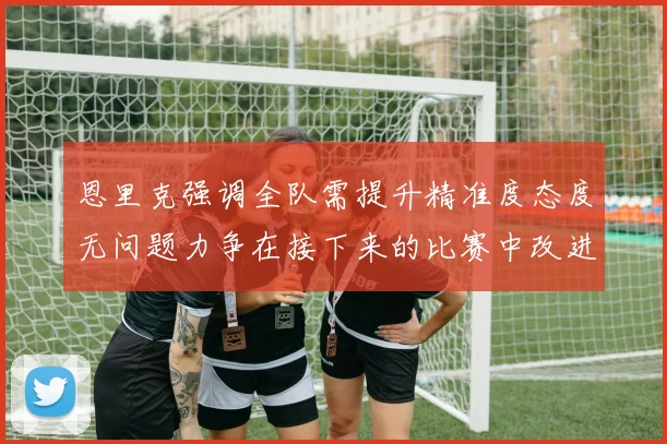 恩里克强调全队需提升精准度态度无问题力争在接下来的比赛中改进表现