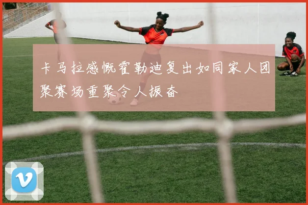 卡马拉感慨霍勒迪复出如同家人团聚赛场重聚令人振奋