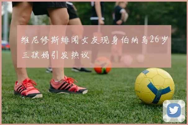 维尼修斯绯闻女友现身伯纳乌26岁三孩妈引发热议
