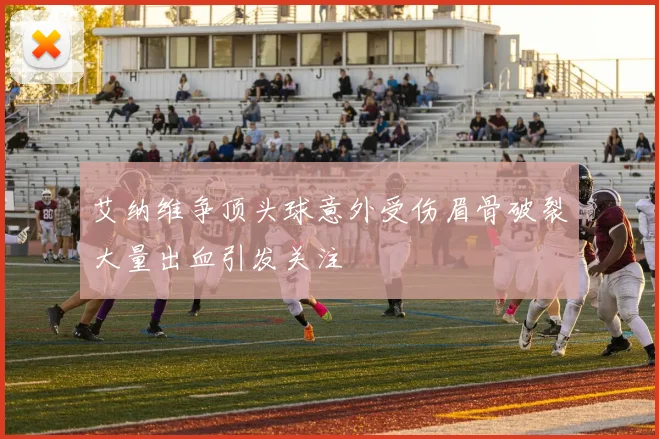 艾纳维争顶头球意外受伤眉骨破裂大量出血引发关注