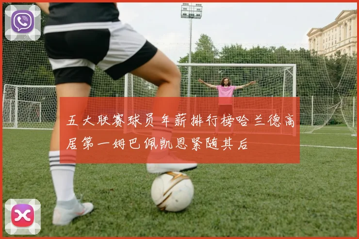 五大联赛球员年薪排行榜哈兰德高居第一姆巴佩凯恩紧随其后