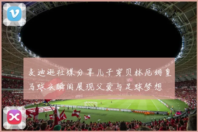 麦迪逊社媒分享儿子穿贝林厄姆皇马球衣瞬间展现父爱与足球梦想