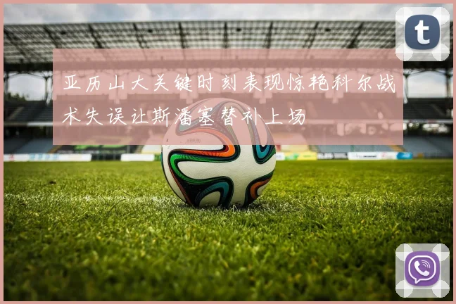 亚历山大关键时刻表现惊艳科尔战术失误让斯潘塞替补上场