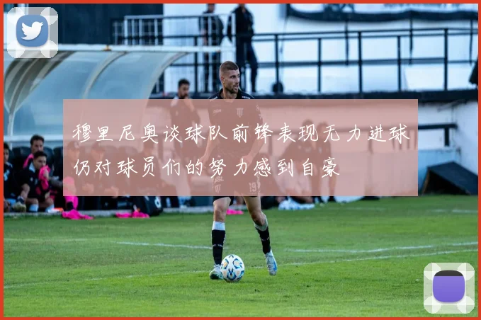 穆里尼奥谈球队前锋表现无力进球仍对球员们的努力感到自豪