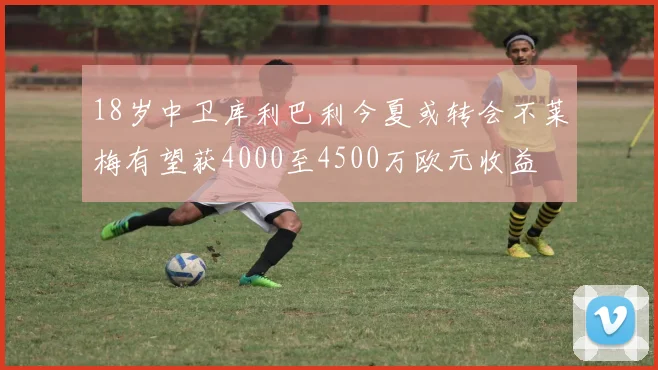18岁中卫库利巴利今夏或转会不莱梅有望获4000至4500万欧元收益