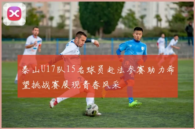 泰山U17队15名球员赴法参赛助力希望挑战赛展现青春风采