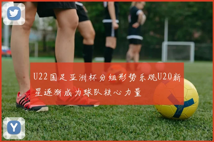 U22国足亚洲杯分组形势乐观U20新星逐渐成为球队核心力量