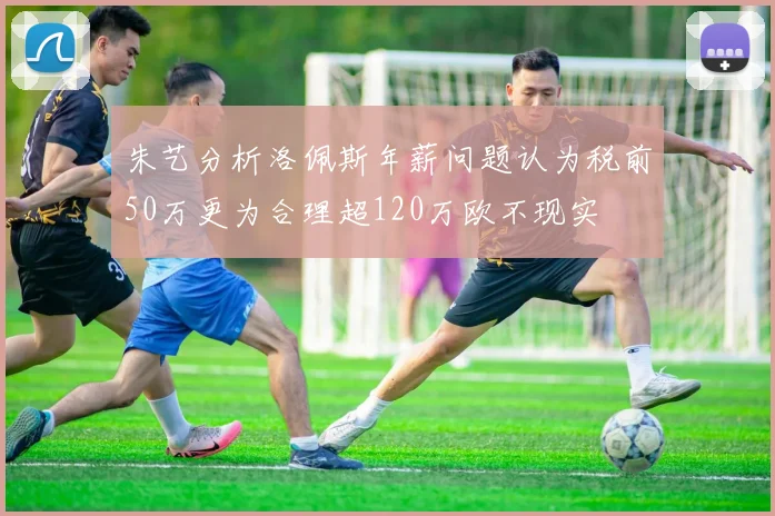 朱艺分析洛佩斯年薪问题认为税前50万更为合理超120万欧不现实