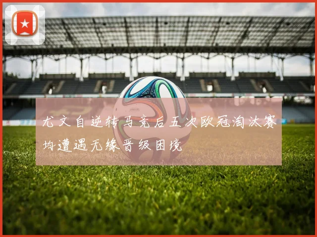 尤文自逆转马竞后五次欧冠淘汰赛均遭遇无缘晋级困境