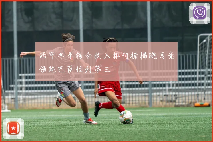 西甲冬季转会收入排行榜揭晓马竞领跑巴萨位列第三