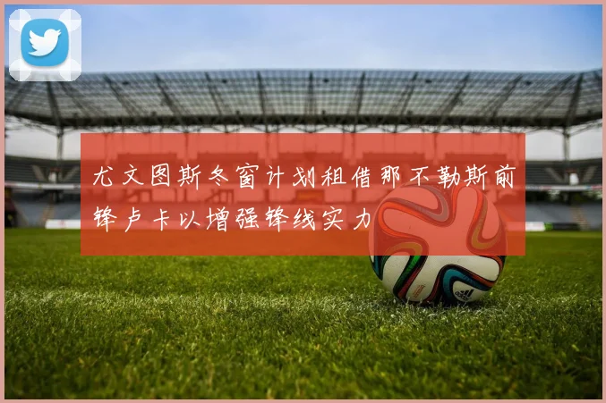 尤文图斯冬窗计划租借那不勒斯前锋卢卡以增强锋线实力