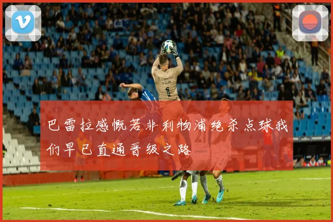 巴雷拉感慨若非利物浦绝杀点球我们早已直通晋级之路