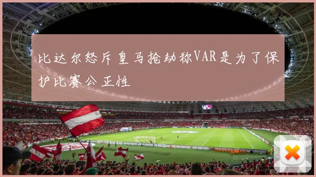 比达尔怒斥皇马抢劫称VAR是为了保护比赛公正性