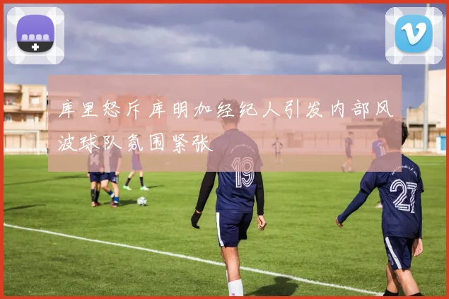 库里怒斥库明加经纪人引发内部风波球队氛围紧张