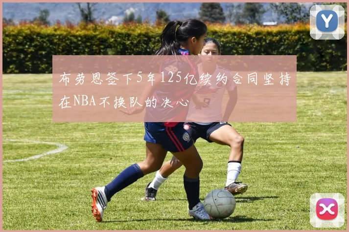 布劳恩签下5年125亿续约合同坚持在NBA不换队的决心