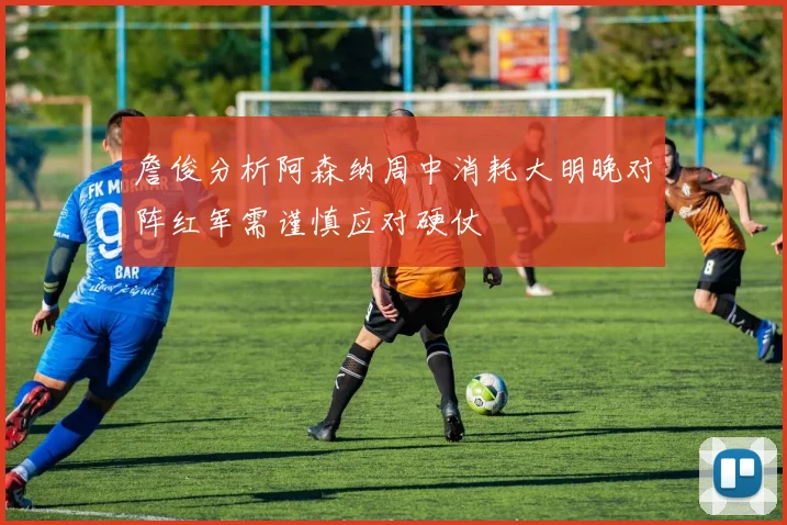 詹俊分析阿森纳周中消耗大明晚对阵红军需谨慎应对硬仗