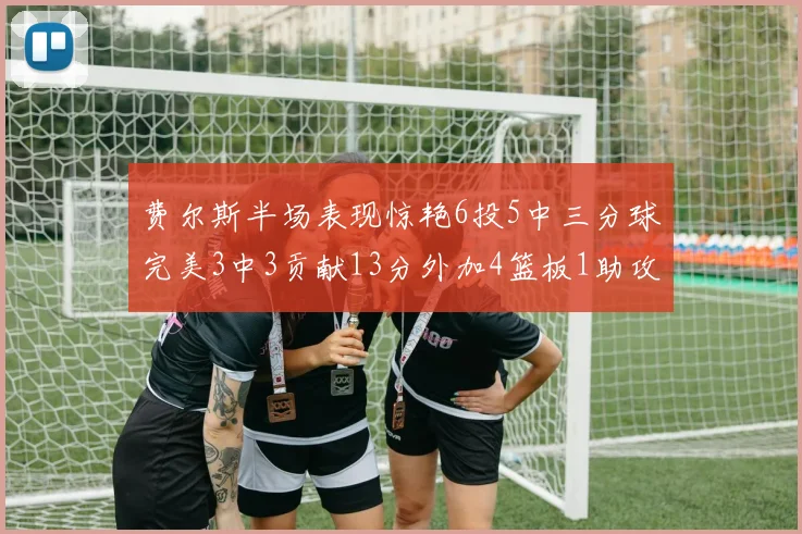 费尔斯半场表现惊艳6投5中三分球完美3中3贡献13分外加4篮板1助攻4抢断