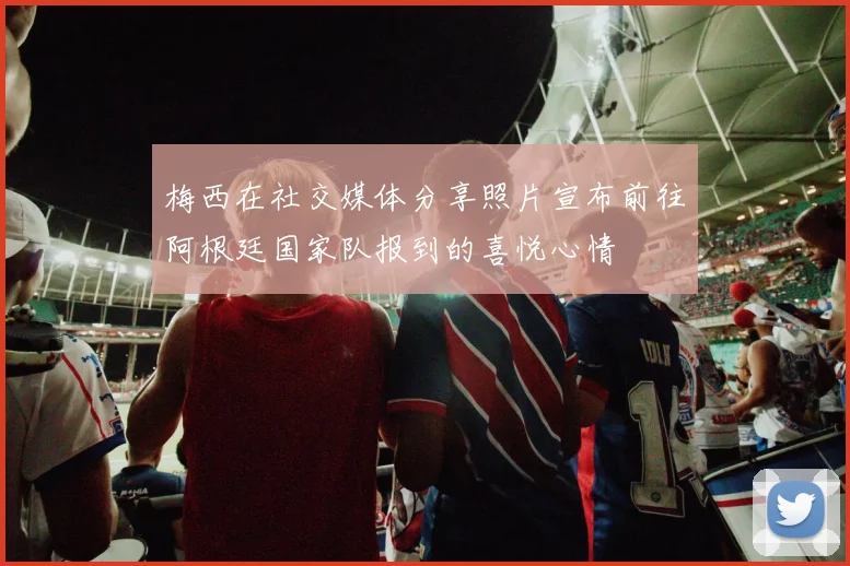 梅西在社交媒体分享照片宣布前往阿根廷国家队报到的喜悦心情