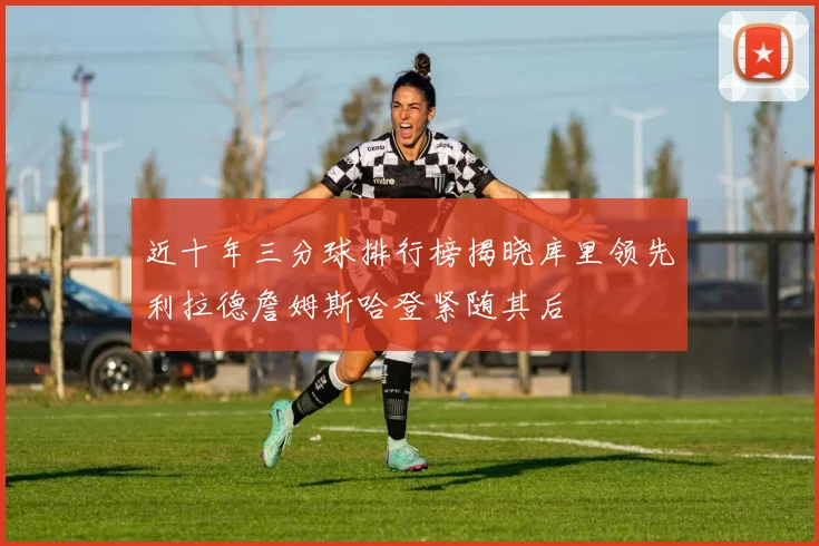 近十年三分球排行榜揭晓库里领先利拉德詹姆斯哈登紧随其后