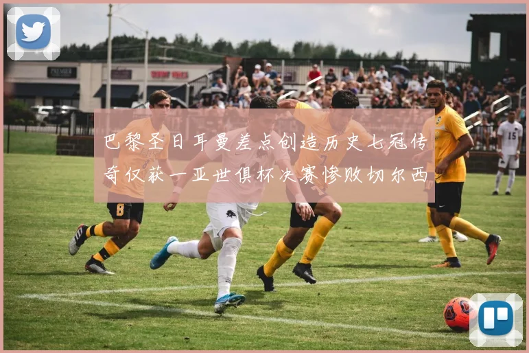 巴黎圣日耳曼差点创造历史七冠传奇仅获一亚世俱杯决赛惨败切尔西